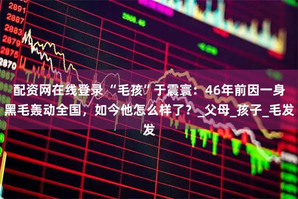 配资网在线登录 “毛孩”于震寰：46年前因一身黑毛轰动全国，如今他怎么样了？_父母_孩子_毛发