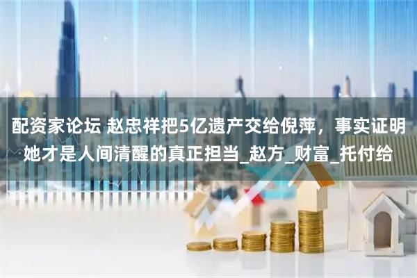 配资家论坛 赵忠祥把5亿遗产交给倪萍，事实证明她才是人间清醒的真正担当_赵方_财富_托付给