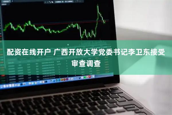 配资在线开户 广西开放大学党委书记李卫东接受审查调查