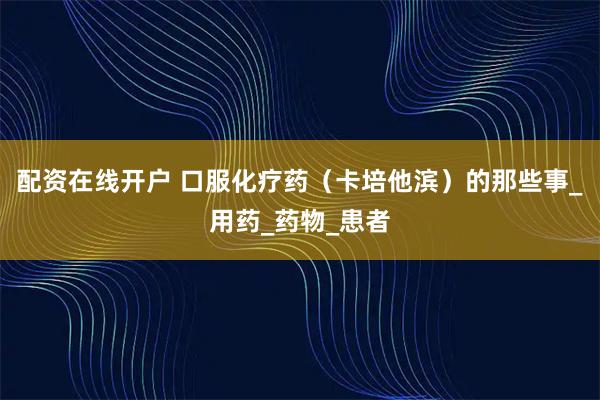 配资在线开户 口服化疗药（卡培他滨）的那些事_用药_药物_患者