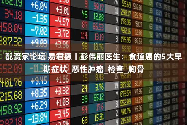 配资家论坛 易君德丨彭伟丽医生：食道癌的5大早期症状_恶性肿瘤_检查_胸骨