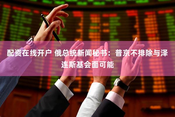 配资在线开户 俄总统新闻秘书：普京不排除与泽连斯基会面可能
