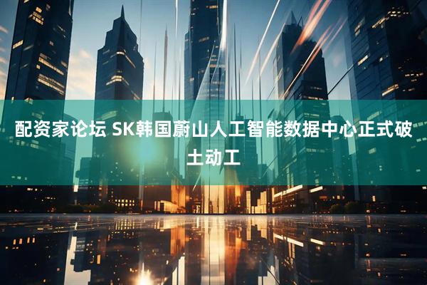 配资家论坛 SK韩国蔚山人工智能数据中心正式破土动工