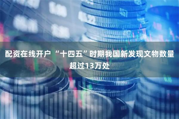 配资在线开户 “十四五”时期我国新发现文物数量超过13万处