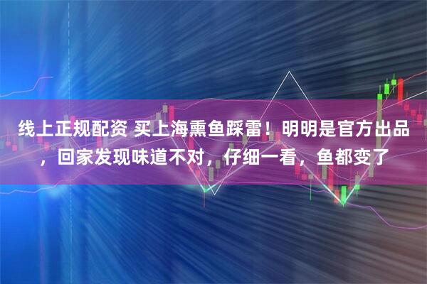线上正规配资 买上海熏鱼踩雷！明明是官方出品，回家发现味道不对，仔细一看，鱼都变了