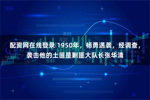 配资网在线登录 1950年，杨勇遇袭，经调查，袭击他的土匪是剿匪大队长张华清